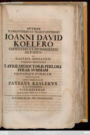Ivveni Florentissimo Praestantissimo Ioanni David Koelero Sapientiae Et Hvmanitatis Alvmno In Castris Apollinis Strenve Militanti Lavream Doctoris Philosophiae Svmmam Palmamqve Pvblicam Gratvlatvr Contvbernalis Pavllvs Keslervs L. L. Stvdiosvs. Vitembergae D. XVI. Kal. Nov. MDCCIV.