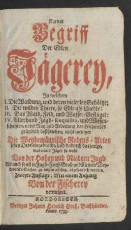 Kurtzer Begriff Der Edlen Jägerey : In welchem I. Die Waldung ...; II. Die wilden Thiere ...; III. Das Wald, Feld, und Wasser-Geflügel; IV. Allerhand Jagd-Requisita, und Wissenschaften ... gründlich beschrieben, nicht weniger Die Weydemännische Redens-Arten jeden Orts eingebracht, und ... was einem Jäger so wohl Von der Hohen und Niedern Jagd Als auch sonst in Jagd- Forst- Groß- und Kleinen Weydewercks-Sachen zu wissen nöthig, abgehandelt worden
