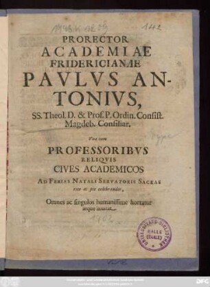 Prorector Academiae Fridericianae Pavlvs Antonivs, SS. Theol. D. & Prof. P. Ordin. Consist. Magdeb. Consiliar. Vna cum Professoribvs Reliqvis Cives Academicos Ad Ferias Natali Servatoris Sacras rite ac pie celebrandas, Omnes ac singulos humanissime hortatur atque inuitat : [P. P. in Academia Fridericiana ipsis feris, Natali Christi sacris. Anno MDCCII.]