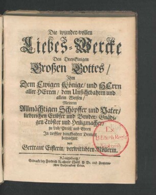 Die wunder-vollen Liebes-Wercke Des DreyEinigen Großen Gottes/ Ihm Dem Ewigen Könige/ und Herrn aller Herren/ dem Unsichtbahren und allein Weisen/ Meinem Allmächtigen Schöpffer und Vater/ liebreichen Erlöser und Bruder/ Gnädigen Tröster und Heiligmacher/ zu Lob/ Preiß/ und Ehren In tieffster danckbahrer Demutt