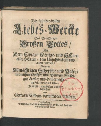 Die wunder-vollen Liebes-Wercke Des DreyEinigen Großen Gottes/ Ihm Dem Ewigen Könige/ und Herrn aller Herren/ dem Unsichtbahren und allein Weisen/ Meinem Allmächtigen Schöpffer und Vater/ liebreichen Erlöser und Bruder/ Gnädigen Tröster und Heiligmacher/ zu Lob/ Preiß/ und Ehren In tieffster danckbahrer Demutt