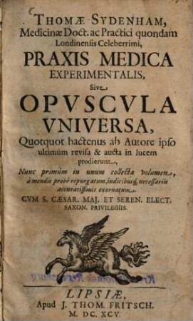 Thomae Sydenham, Medicinae Doct. ac Practici quondam Londinensis Celeberrimi, Praxis Medica Experimentalis, Sive Opuscula Universa, Quotquot hactenus ab Autore ipso ultimum revisa & aucta in lucem prodierunt : Nunc primum in unum collecta volumen, a mendis probe repurgatum, indicibusq[ue] necessariis accuratissimis exornatum. Cum S. Caesar. Maj. Et Seren. Elect. Saxon. Privilegiis