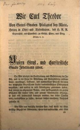 Wir Carl Theodor Von Gottes Gnaden Pfalzgraf bey Rhein, Herzog in Ober- und Niederbaiern, des H.R.R. Reichs Erztruchseß, und Churfürst ... Unsern Gruß, und churfürstliche Gnade Jedermann zuvor. Da Wir jederzeit die Handhabung, und Beförderung der Justitz, und in der Folge die Abstellung, und Verhinderung unförmlicher, unnöthiger, kostbarer, und muthwilliger Processe für einen der wichtigsten Gegenstände Unsrer landesfürstlichen Obliegenheit angesehen, und mitbey in reifen Ueberlegung genommen haben, ...