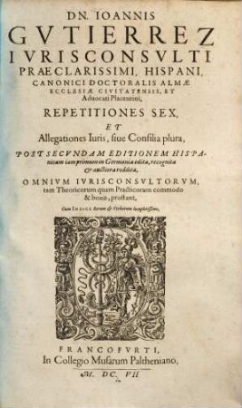 Dn. Ioannis Gutierrez ... Repetitiones sex et allegationes iuris sive consilia plura : post secundam editionem Hispanicam iamprimum in Germaniae edita, recognita & auctiora reddita ; omnium iurisconsultorum, tam theoricorum quam practicorum commodo & bono, prostant ; cum indice rerum & verborum locupletissimo