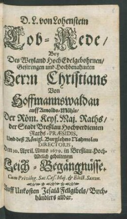 D. L. von Lohenstein Lob-Rede/ Bey Des Weyland HochEdelgebohrnen/ Gestrengen und Hochbenahmten Herrn Christians Von Hoffmannswaldau auff Arnolds-Mühle/ Der Röm. Keys. Maj. Raths/ ... Und deß Königl. Burglehns Nahmslau Directoris, Den 30. April. Anno 1679. in Breßlau Hoch-Adelich gehaltenem Leich-Begängnüsse