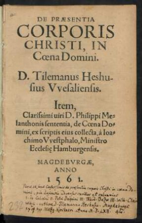 DE PRAESENTIA || CORPORIS || CHRISTI, IN || Coena Domini.|| D. Tilemanus Heshu-||sius Vvesaliensis.|| Item.|| Clarissimi uiri D. Philippi Me=||lanthonis sententia, de Coena Do=||mini, ex scriptis eius collecta, à Ioa=||chimo Vvestphalo, Ministro || Ecclesie Hamburgensis.|| (PROPOSITIONES, IN || QVIBVS VERA DE COENA DO=||mini sententia, iuxta confeßionem Augustanam,|| aduersus quorundam certamina, ad disputan=||dum propositae in Academia Heydel=||bergensi 3 et 4. Iunij, An=||no 1560.||) (Maximilianus Morlin D.|| Pastor Coburgensis.|| M. Ioannes Stosselius.|| Pastor Heltpurgensis.||)