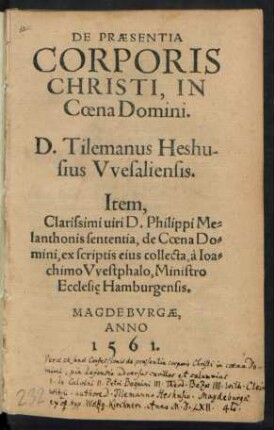 DE PRAESENTIA || CORPORIS || CHRISTI, IN || Coena Domini.|| D. Tilemanus Heshu-||sius Vvesaliensis.|| Item.|| Clarissimi uiri D. Philippi Me=||lanthonis sententia, de Coena Do=||mini, ex scriptis eius collecta, à Ioa=||chimo Vvestphalo, Ministro || Ecclesie Hamburgensis.|| (PROPOSITIONES, IN || QVIBVS VERA DE COENA DO=||mini sententia, iuxta confeßionem Augustanam,|| aduersus quorundam certamina, ad disputan=||dum propositae in Academia Heydel=||bergensi 3 et 4. Iunij, An=||no 1560.||) (Maximilianus Morlin D.|| Pastor Coburgensis.|| M. Ioannes Stosselius.|| Pastor Heltpurgensis.||)