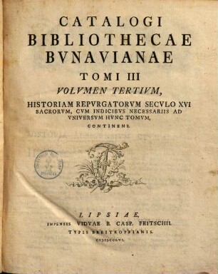 Catalogvs Bibliothecae Bvnavianae : Avctores Antiqvos Sacros Et Profancos Opera Varia, Scriptores Historiae Litterariae, Philologos, Epistolographos, Rhetores Et Poetas Exhibens, In Partes Tres Totidemqve Volvmina Distribvtvs. Tomi III Volvmen Tertivm, Historiam Repvrgatorvm Secvlo XVI Sacrorvm, Cvm Indicibvs Necessariis Ad Vniversvm Hvnc Tomvm, Continens