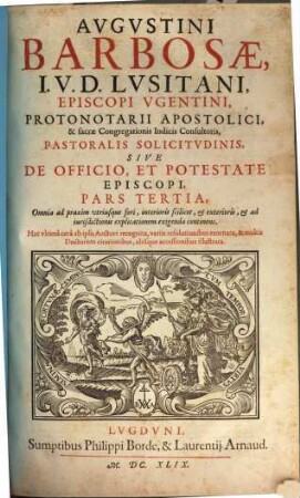Augustini Barbosae, I. V. D. Lusitani, ... Pastoralis Solicitudinis, Sive De Officio, Et Potestate Episcopi, Tripartita Descriptio : Nunc vltimùm ab ipso Auctore recognita, variis resolutionibus exornata, et multis Doctorum citationibus, aliisque acceßionibus illustrata, 3. Omnia ad praxim vtriusque fori, interioris scilicet, et exterioris, et ad iurisdictionis explicationem exigenda continens