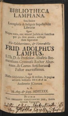 Bibliotheca Lampiana. Seu Index Locupletis & Insignis Supellectilis Librariæ Quam Magna cura, nec minori judicio ac sumtibus per 30. fere annos, collegit dum superabat ... Frid. Adolphus Lampius, S. Th. D. & Professor, Illustris Bremensium Gymnasii Rector Alternans, & Cœtus Anscharianæ [Anschariani] Pastor meritissimus : Quæ Hastæ subjicietur, Lege & ordine, in pagina adversa indicatis Bremæ in Auditorio JCtorum a. d. 28. Aug. & seqq. MDCCXXX.