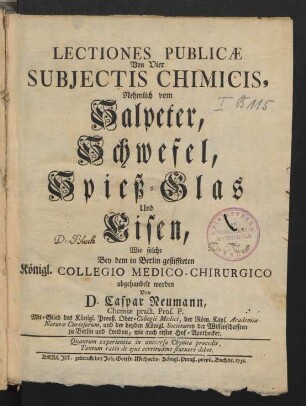 Lectiones Publicæ Von Vier Subjectis Chimicis, Nehmlich vom Salpeter, Schwefel, Spieß-Glas Und Eisen : Wie solche Bey dem in Berlin gestiffteten Königl. Collegio Medico-Chirurgico abgehandelt worden
