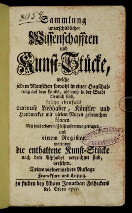 Sammlung unterschiedlicher Wissenschafften und Kunst-Stücke : welche jedem Menschen sowohl in einer Haußhaltung auf dem Lande, als auch in der Stadt dienlich sind, solche ebenfalls curieuse Liebhaber, Künstler und Handwerker mit vielem Nutzen gebrauchen können ; Mit sonderbarem Fleiß zusammen getragen, und einem Register worinnen die enthaltene Kunst-Stücke nach dem Alphabet verzeichnet sind, versehen
