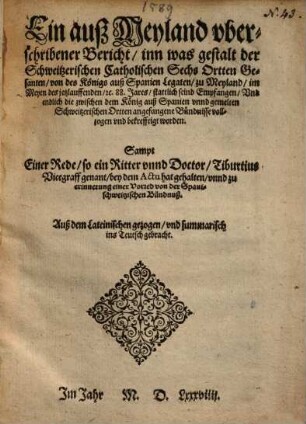Ein auß Meyland uberschribener Bericht, inn was gestalt der Schweitzerischen Catholischen Sechs Ortten Gesanten, von des Königs auß Spanien Legaten, zu Meyland, ... stattlich seind Empfangen ... dem König auß Spanien undd gemelten Schweitzerischen Ortten angefangene Bündnisse vollzogen und bekrefftigt worden