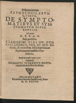 Disputationum || PATHOLOGICARVM || QVARTA.|| DE SYMPTO=||MATIBVS ET SYM=||PTOMATVM DIFFE-||RENTIIS.|| Ad quam || ... Sub praesidio || ... DN. DVN-||CANI LIDDELII, PHIL. ET MED. DO-||ctoris, & in incluta Iulia superiorum || Mathematum publici Pro-||fessoris,|| Mense Decembri anni 1597.|| Respondit || HENRICVS VVARENIVS ROSTO-||chiensis Math. & Med. Studiosus.||