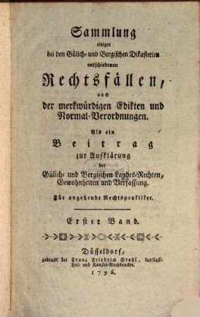Sammlung einiger bei den Gülich- und Bergischen Dikasterien entschiedenen Rechtsfällen, auch der merkwürdigsten Edikten und Normal-Verordnungen : als ein Beitrag zur Aufklärung der Gülich- und Bergischen Landes-Rechten, Gewohnheiten und Verfassung. 1. 1796