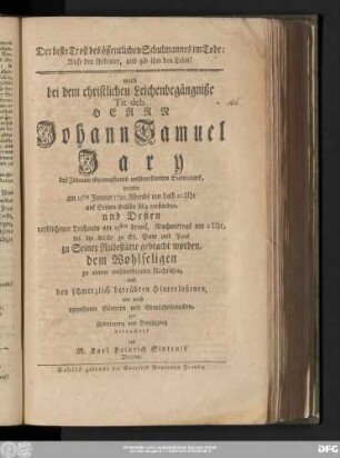 Der beste Trost des öffentlichen Schulmannes im Tode: Rufe den Arbeiter, und gib ihm den Lohn! : ward bei dem christlichen Leichenbegängniße Tit. deb. Herrn Johann Samuel Jary des Zittauer Gymnasiums wohlverdienten Subrectors, welcher am 15ten Januar 1792. ... selig verstorben, und Deßen verblichener Leichnam am 23sten drauf ... bei der Kirche zu St. Peter und Paul zu Seiner Ruhestätte gebracht worden, dem Wohlseligen zu einem wohlverdienten Nachruhm, und den schmerzlich betrübten Hinterlaßenen, wie auch vornehmen Gönnern und Gemüthsfreunden, zur Ueberlegung und Beruhigung betrachtet