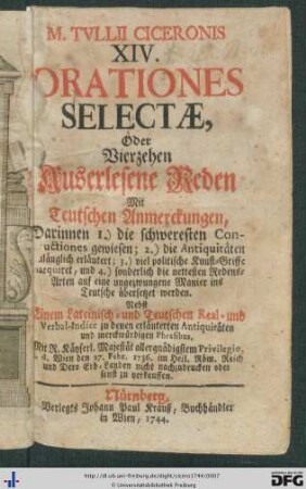 M. Tvllii Ciceronis XIV. Orationes Selectae, Oder Vierzehen Auserlesene Reden : Mit Teutschen Anmerckungen; Darinnen 1.) die schweresten Constructiones gewiesen; 2.) die Antiquitäten hinlänglich erläutert; 3.) viel politische Kunst-Griffe marquiret, und 4.) sonderlich die nettesten Redens-Arten auf eine ungezwungene Manier ins Teutsche übersetzet werden; Nebst Einem Lateinisch- und Teutschen Real- und Verbal-Indice zu denen erläuterten Antiquitäten und merckwürdigen Phrasibus