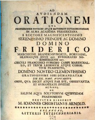 De Salivm Aqva Solvtorvm Qvibvsdam Phaenomenis : ad audiendam orationem qua professionem physices atque matheseos extraordinariam in alma academia Fridericiana a Rectore magnificentissimo ... Domino Friderico Marchione Brandenburgico ... die XXI Mart. auspicabitur ... invitat ac simul ... breviter disserit M. Ioannes Christianus Arnold