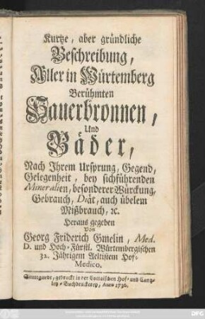 Kurtze, aber gründliche Beschreibung, Aller in Würtemberg Berühmten Sauerbronnen, Und Bäder : Nach Jhrem Ursprung, Gegend, Gelegenheit, bey sichführenden Mineralien, besonderer Würckung, Gebrauch, Diät, auch übelem Mißbrauch [et]c.