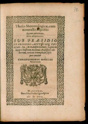 Theses Meteorologicae, cum || nonnullis adjectis:|| Quarum patrocinium,|| Divina affulgente gratia:|| SVB PRAESIDIO || CLARISSIMI ACVTISIMI#́[que] PHI-||losophi, Dn. M. Rodolphi Goclenii, Logices in || inclyta Hassorum Academia Professoris cele-||berrimi, veritate triumphante susci-||pere conatur || CHRISTOPHORUS ANGELUS || Geravianus.||