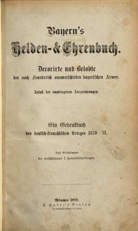 Bayerns Helden- & Ehrenbuch : Decorirte und Belobte der nach Frankreich ausmarschirten bayerischen Armee ; Anlaß der empfangenen Auszeichnungen ; ein Gedenkbuch des deutsch-französischen Krieges 1870 - 71 ; nach Mittheilungen der verschiedenen k. Heeresabtheilungen