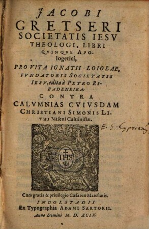 Jacobi Gretseri Societatis Iesv Theologi, Libri Qvinqve Apologetici, Pro Vita Ignatii Loiolae, Fvndatoris Societatis Iesv, edita à Petro Ribadeneira : Contra Calvmnias Cvivsdam Christiani Simonis Lithi Miseni Caluinistae