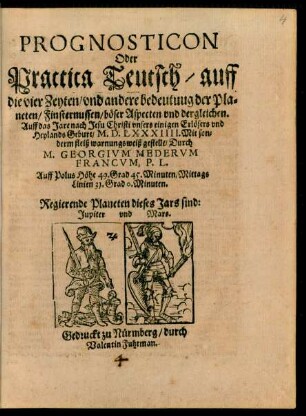 PROGNOSTICON || Oder || Practica Teutsch/ auff || die vier Zeyten/ vnd andere bedeutung der Pla=||neten/ Finsternussen/ böser Aspecten vnd dergleichen.|| Auff das Jare ... || M.D.LXXXIIII. Mit son=||derm fleiß warnungsweiß gestellt/ Durch || M. GEORGIVM MEDERVM || FRANCVM, P.L.|| ... ||