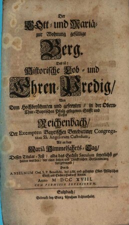 Der Gott- und Mariä- zur Wohnung gefällige Berg. Das ist: Historische Lob- und Ehren-Predig, Von Dem Hochberühmten und gefreyten, in der Obern- Chur-Bayrischen Pfaltz gelegenen Stifft und Closter Reichenbach, Der Exempten Bayrischen Benedictiner Congregation Ss. Angelorum Custodum : Als an dem Mariä Himmelfahrts-Tag, Dessen Titular-Fest, alda das Sechste Saeculum feyerlichst gehalten worden, vor einer hohen und Volckreichen Versammlung vorgetragen