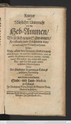 Kurtzer und Nützlicher Unterricht vor die Heb-Ammen/ Wie sie sich gegen Schwangere/ Kreistende und Wöchnerin vor/ in/ und nach der Geburth verhalten sollen : Nicht allein den Ammen/ sondern auch allen Frauen/ die entweder selbst kreisten/ oder zu andern Kreistenden erfordert werden/ dienlich ...