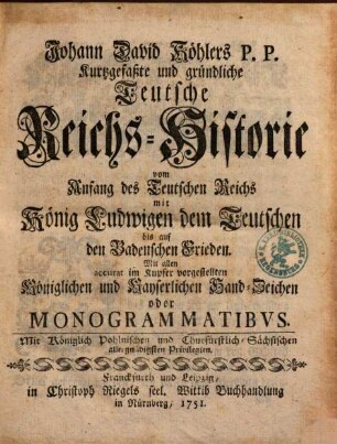 Johann David Köhlers P.P. Kurtzgefaßte und gründliche Teutsche Reichs-Historie vom Anfang des Teutschen Reichs mit König Ludwigen dem Teutschen bis auf den Badenschen Frieden : Mit allen accurat im Kupfer vorgestellten Königlichen und Kayserlichen Hand-Zeichen oder Monogrammatibvs