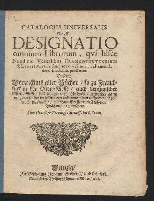 Catalogus Universalis Hoc est: Designatio omnium Librorum, qui hisce Nundinis Vernalibus Francofurtensibus & Lipsiensibus Anni 1678. vel novi, vel emendatiores & auctiores prodierunt. Das ist: Verzeichniß aller Bücher/ so zu Franckfurt in der Oster-Messe/ auch Leipzigischer Oster-Messe/ des jetzigen 1678. Jahres/ entweder gantz neu/ oder sonsten verbessert/ oder auffs neue wieder auffgeleget und gedruckt worden sind/ in Johann Grossens und Consorten Buchhandlung zu befinden