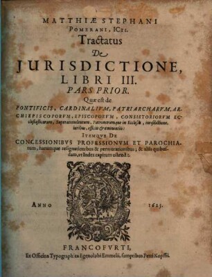 Tractatus De Iurisdictione, Qualemque Habeant Omnes Iudices, Tam Seculares, Quam Ecclesiastici In Imperio Romano : In Tres Libros Divisus: Quorum I. est de Iurisdictione eiusq[ue] speciebus: nec non de Foro competenti, cum Synopsi eiusdem. II. De Iurisdictione & iuribus Imperatoris, Regis Rom. Camerae Imperialis ... III. De Pontificis Rom. Cardinalium, Episcoporum, aliorumq[ue] iudicum Ecclesiasticorum iurisdictione & iuribus ..., 3,1. Quae est de Pontificis, Cardinalium, Patriarcharum, Archiepiscoporum ... Patronorumque in Ecclesiis, iurisdictione, iuribus, officiis & eminentiis: Itemque De Concessionibus Professionum Et Parochiarum, harumque resignationibus & permutationibus; & aliis quibusdam, ut Index capitum ostendit