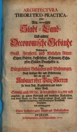 Architectvra Theoretico-Practica, Oder Neu-inventirte Stadt- Land- Und andere Oeconomische Gebäude : Bestehend in Gräfl. Freyherrl. und Adelichen Ritter-Sitzen, Gärten, Hoffröthen, Scheunen, Schupfen, Ställen, Brauhöfen, [et]c. Auch Bürgerlichen Gebäuden und Wohnungen, Nach heutiger Art und Erforderung Vor alle und iede Anbauer oder Bau-Herren Zu deren Nutz, Ergötzlichkeit und belieblichen Wahl, Sowohl auch vor die, so dergleichen dirigiren und angeben, zu gutem Gebrauch und dienlichen Nachrichten, nach denen Reguln der Bau-Kunst in richtigen Maaß, nebst beybefindlicher Erläuterung, auch Uberschlag der Bedürffnüß, verzeichnet, Und ans Licht gegeben, [Grundwerk]