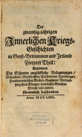 Historische Beschreibung des zwantzig-jährigen Innerlichen Krieges, in denen Königreichen Engelland, Schottland und Irrland : Samt umständiger Anzeige Desselben Veranlässigung, Fortsetzung, und Ausgang ; Benebenst all demjenigen, was sich, bey dessen Verlauff, für ungewöhnliche Veränderungen, in kirchen- und Staats-Sachen begeben ; Alles Aus der Englischen in die hochteutsche Sprach getreulich übersetzet, Und in dreyen Theilen verfasset, 2. Darinnen Der Schotten unglückliche Belagerungen, Schlachten, Bottschafften, Parlaments-Handlungen, Presbyterianisches Kirchen-Regiment, Verkauffung ihres Königes, samt dessen Gerichts-Proceß, und andern fürnemlich beschrieben