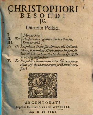 Christophori Besoldi IC. discursus politici : I. De monarchia. II. De aristocratia. III. De democratia generatim tractantes. IV. De reipublicae statu subalterno: ubi de comitibus, baronibus, civitatibus imperialibus, et libero equestri ordine, ex professo prolixeque disputatur. V. De reipublicae formarum inter sese comparatione, et quaenam earum praestantior existat?