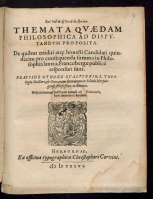 ... || THEMATA QVAEDAM || PHILOSOPHICA AD DISPV-||TANDVM PROPOSITA:|| De quibus eruditi atq; honesti Candidati quin-||decim pro consequenda summa in Philo-||sophia laurea, Francobergae publicè || responsuri sunt.|| PRAESIDE OTHONE GVALTPERIO, S. THEO-||logiae Doctore, et Graecarum literarum in Schola Marpur-||gensi Professore ordinario.|| Disputabuntur in Choro templi ad Februarii,|| hora matutina septima.||