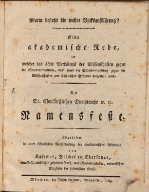 Worin besteht die wahre Volksaufklärung? : Eine akademische Rede, in welcher das ächte Verhältniß der Wissenschaften gegen die Staatsverwaltung, und jenes der Staatsverwaltung gegen die Wissenschaften aus historischen Gründen dargethan wird. An Sr. Churfürstlichen Durchlaucht [et]c. [et]c. Namensfeste. Abgelesen in einer öffentlichen Versammlung der churbaierischen Akademie