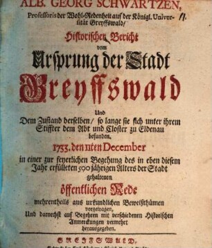 Alb. Georg Schwartzen, Professoris der Wohl-Redenheit auf der Königl. Universität Greyffswald, Historischer Bericht vom Ursprung der Stadt Greyffswald Und dem Zustand derselben, so lange sie sich unter ihrem Stiffter dem Abt und Closter zu Eldena, befunden. 1733. den 11ten December in einer zur feyerlichen Begehung des in eben diesem Jahr erfülleten 500 jährigen Alters der Stadt gehaltenen öffentlichen Rede mehrentheils aus urkundlichen Beweißthümen vorgetragen