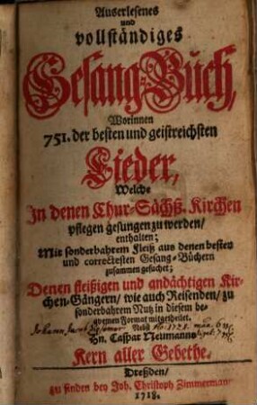 Auserlesenes und vollständiges Gesangbuch : Worinnen 751 der besten und geistreichsten Lieder, Welche In denen ChurSächß. Kirchen pflegen gesungen zu werden, enthalten; Mit sonderbahrem Fleiß aus denen besten und correctesten Gesang-Büchern zusammen gesuchet; Denen fleißigen und andächtigen Kirchen-Gängern, wie auch Reisenden, zu sonderbahrem Nutz in diesem bequemen Format mitgetheilet