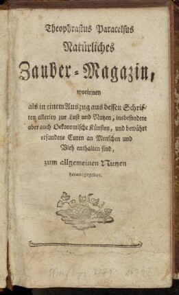 Theophrastus Paracelsus Natürliches Zauber-Magazin : worinnen als in einem Auszug aus dessen Schriften allerley zur Lust und Nutzen, insbesondere aber auch Oekonomische Künsten, und bewährt erfundene Curen an Menschen und Vieh enthalten sind : zum allgemeinen Nutzen herausgegeben