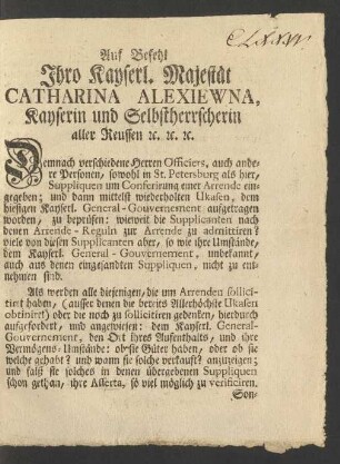 Auf Befehl Ihro Kayserl. Majestät Catharina Alexiewna, Kayserin und Selbstherrscherin aller Reussen [et]c. [et]c. [et]c. Demnach verschiedene Herren Officiers, auch andere Personen, sowohl in St. Petersburg als hier, Suppliquen um Conferirung einer Arrende eingegeben; und dann mittelst wiederholten Ukasen, dem hiesigen Kayserl. General-Gouvernement aufgetragen worden, zu beprüfen: wieweit die Supplicanten nach denen Arrende-Reguln zur Arrende zu admittiren? ...