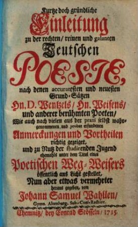 Kurtze doch gründliche Einleitung zu der rechten, reinen und galanten Teutschen Poesie : nach denen accuratesten und neuesten Grund-Sätzen Hn. D. Wentzels, Hn. Weisends und anderer berühmten Poeten, wie auch nach vielenaus der praxi selbst wahrgenommenen und probat erfundenen Anmerckungen und Vortheilen richtig gezeiget, und zu Nutz der studierenden Jugend ehemals unter dem Titul eines Poetischen Weg-Weisers öffentlich ans Licht gestellet, nun aber etwas vermehrter herausgegeben