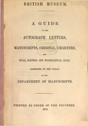 A Guide to the Autograph Letters, Manuscripts, Original Charters, and Royal, Baronial and Ecclesiastical Seals, exhibited to the Public in the Department of Manuscripts : British Museum