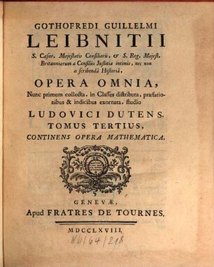 Gothofredi Guillelmi Leibnitii S. Caesar. Majestatis Consiliarii ... Opera Omnia : Nunc primum collecta, in Classes distributa, praefationibus & indicibus exornata ; [In Sex Tomos distributa]. Tomus Tertius, Continens Opera Mathematica