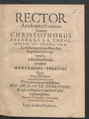 Rector Academiae Francofurtanae Christophorus Pelargus S.S. Theol. Doctor Et Profess. Pub. Ecclesiarum totius Marchiae Superintendens generalis. Ad Cohonestandas exequias Beniamini Prueferi Quas filiolo dilectissimo honorifice paratas cupit ... Dn. M. David Prueferus Ecclesiae in suburbio Lebusiano Pastor vigilantißimus, Dominica Trinitatis: Anno 1608. Academiae Cives invitat