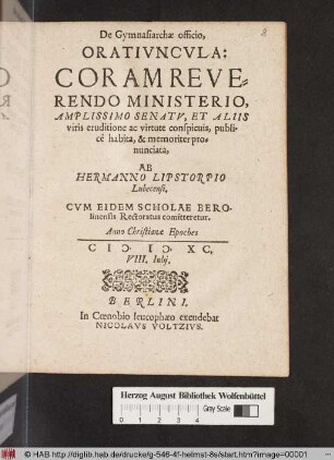De Gymnasiarchæ, officio, Oratiuncvla : Coram Reverendo Ministerio, Amplissimo Senatv, Et Aliis viris eruditione ac virtute conspicuis, publicè habita, & memoriter pronunciata, ab Hermanno Lipstorpio Lubecensi. Cvm Eidem Scholae Berolinensis Rectoratus comitteretur. Anno Christianæ Epoches M. D. XC. VIII. Iulij