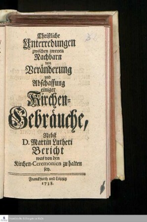 Christliche Unterredungen zwischen zweyen Nachbarn von Veränderung und Abschaffung einiger Kirchen-Gebräuche : Nebst D. Martin Lutheri Bericht, was von den Kirchen-Ceremonien zu halten sey