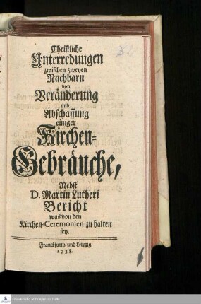 Christliche Unterredungen zwischen zweyen Nachbarn von Veränderung und Abschaffung einiger Kirchen-Gebräuche : Nebst D. Martin Lutheri Bericht, was von den Kirchen-Ceremonien zu halten sey