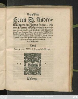 Rathschlag || Herrn D. Andreae || Ellingers zu Jehna seligen/ wie || man sich zur zeit der Pest praeseruiren/ vnd so || man darmit behafft Curiren || sol auff eines Ersamen ... Raths zu Arn=||stadt begehren im Herbstmond An. 78. gestelt ... || da gleich zu derselben zeit die Vniuersitet Jehna/ von we=||gen der gefehrlichen sterbensleuffte nach Salfelt verlegt || ward/ jetzt ... in || druck verfertiget:|| Durch || Iohannem VVittichium Medicum.||