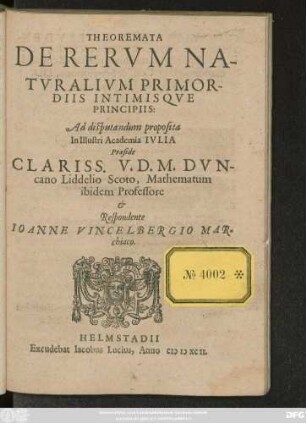 THEOREMATA || DE RERVM NA-||TVRALIVM PRIMOR-||DIIS INTIMISQVE || PRINCIPIIS:|| Ad disputandum proposita || In Illustri Academia IVLIA || Praeside || ... DVN-||cano Liddelio Scoto, Mathematum || ibidem Professore || et || Respondente || IOANNE VINCELBERGIO MAR=||chiaco.||